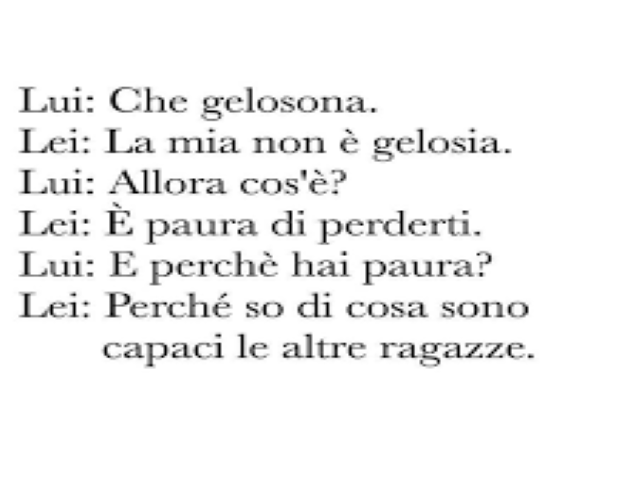 Lui: Che gelosona.Lei: La mia non è gelosia.Lui: Allora cos'è?Lei: È paura di perderti.Lui: E perché hai paura?Lei: Perché so di cosa sono capaci le altre ragazze.