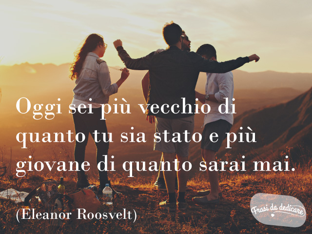 Oggi sei più vecchio di quanto tu sia mai stato, e più giovane di quanto sarai mai. (Eleanor Roosevelt)