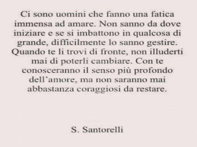 Ci sono uomini che fanno una fatica immensa ad amare. Non sanno da dove iniziare e se si imbattono in qualcosa di grande, difficilmente lo sanno gestire. Quando te li trovi di fronte, non illuderti mai di poterli cambiare. Con te conosceranno il senso più