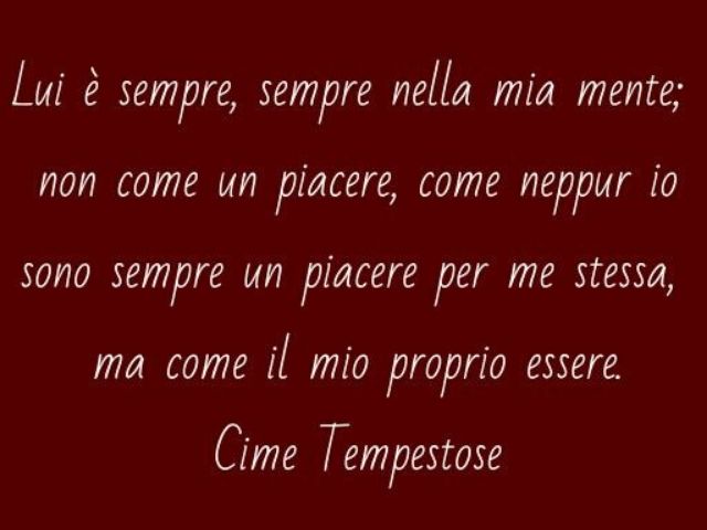 Lui è sempre, sempre nella mia mente; non come un piacere, come neppur io sono sempre un piacere per me stessa, ma come il mio proprio essere.(Cime Tempestose)