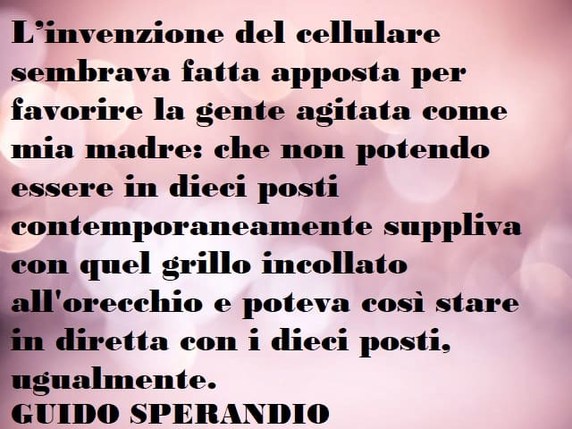 L'invenzione del cellulare sembrava fatta apposta per favorire la gente agitata come mia madre: che non potendo essere in dieci posti contemporaneamente suppliva con quel grillo incollato all'orecchio e poteva così stare in diretta con i dieci posti, ugua