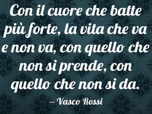 Con il cuore che batte più forte, la vita che va e non va, con quello che non si prende, con quello che non si dà.(Vasco Rossi)