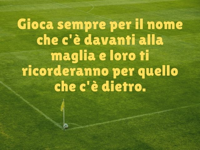 Gioca sempre per il nome che c'è davanti alla maglia e loro ti ricorderanno per quello che c'è dietro.