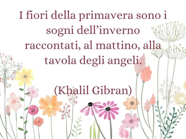 I fiori della primavera sono i sogni dell’inverno raccontati, al mattino, alla tavola degli angeli.(Khalil Gibran)