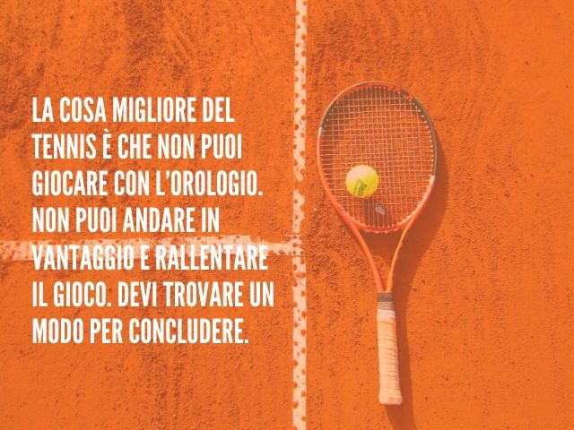 La cosa migliore del tennis è che non puoi giocare con l’orologio. Non puoi andare in vantaggio e rallentare il gioco. Devi trovare un modo per concludere.