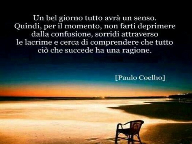 Un bel giorno tutto avrà un senso. Quindi, per il momento, non farti deprimere dalla confusione, sorridi attraverso le lacrime e cerca di comprendere che tutto ciò che succede ha una ragione. (Paulo Coelho)