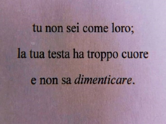 Tu non sei come loro; la tua testa ha troppo cuore e non sa dimenticare.