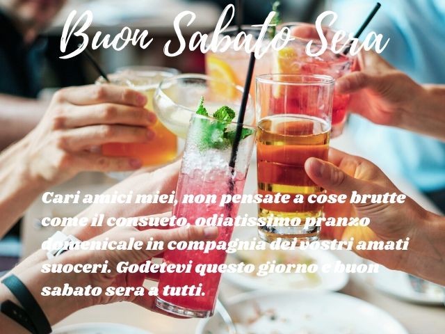 Buon sabato sera. Cari amici miei non pensate a cose brutte come il consueto odiatissimo pranzo domenicale in compagnia dei vostri amati suoceri. Godetevi questo giorno. Buon sabato sera a tutti!