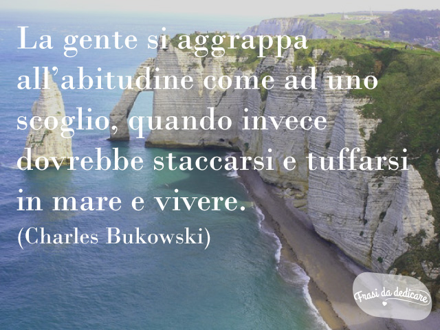 La gente di aggrappa all'abitudine come ad uno scoglio, quando invece dovrebbe staccarsi e tuffarsi in mare e vivere.(Charles Bukowski)