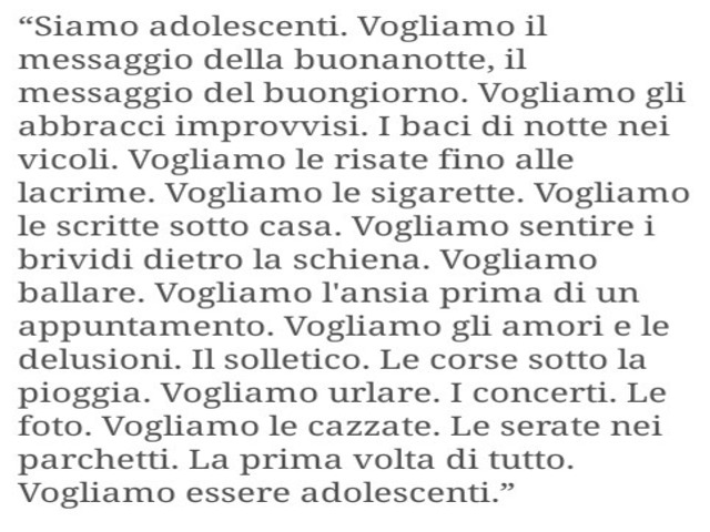 Siamo adolescenti. Vogliamo il messaggio della buonanotte, il messaggio del buongiorno. Vogliamo gli abbracci improvvisi. I baci di notte nei vicoli. Vogliamo le risate fino alle lacrime. Vogliamo l’alcol e le sigarette. Vogliamo le mani sul culo. Vogliam