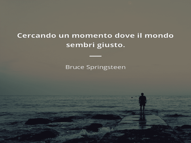 Cercando un momento dove il mondo sembri giusto.(Bruce Springsteen)