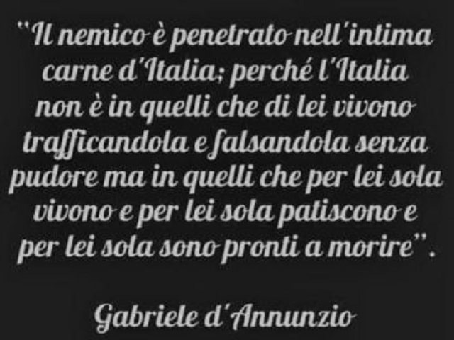 Il nemico è penetrato nell'intime carne d'Italia; perché l'Italia non è in quelli che di lei vivono trafficandola e falsandola senza pudore ma in quelli che per lei sola vivono e per lei sola patiscono e per lei sola sono pronti a morire.(Gabriele D'Annun