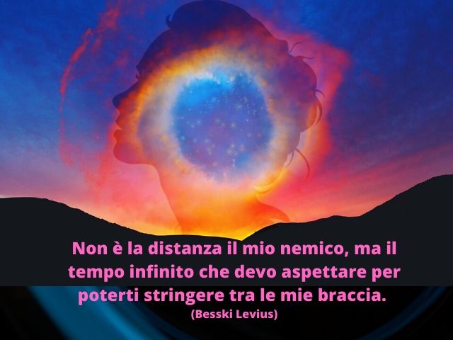 Non è la distanza il mio nemico, ma il tempo infinito che devo aspettare per poterti stringere tra le mie braccia.(Besski Levius)