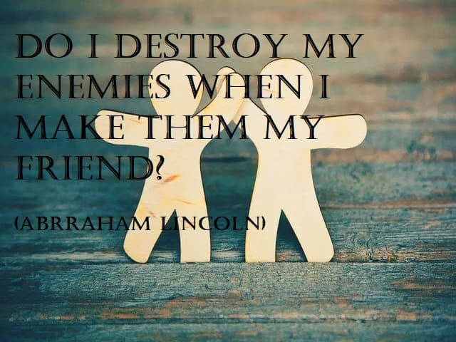 Do I not destroy my enemies when I make them my friends? (Non sconfiggo i miei nemici quando li faccio miei amici?) (Abraham Lincoln)