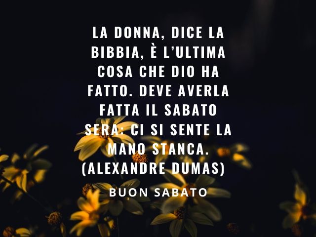 La donna, dice la Bibbia, è l'ultima cosa che Dio ha fatto. deve averla fatta il sabato sera: ci si sente la mano stanca. (Alexandre Dumas) Buon sabato.