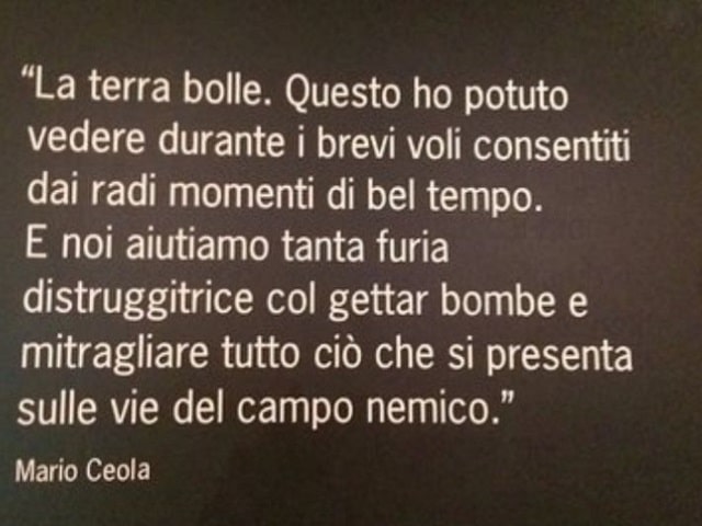 La terra bolle. Questo ho potuto vedere durante i brevi voli consentiti dai radi momenti di bel tempo. E noi aiutiamo tanta furia distruggitrice col gettar bombe e mitragliare tutto ciò che si presenta sulle vie del campo nemico.(Mario Ceola)