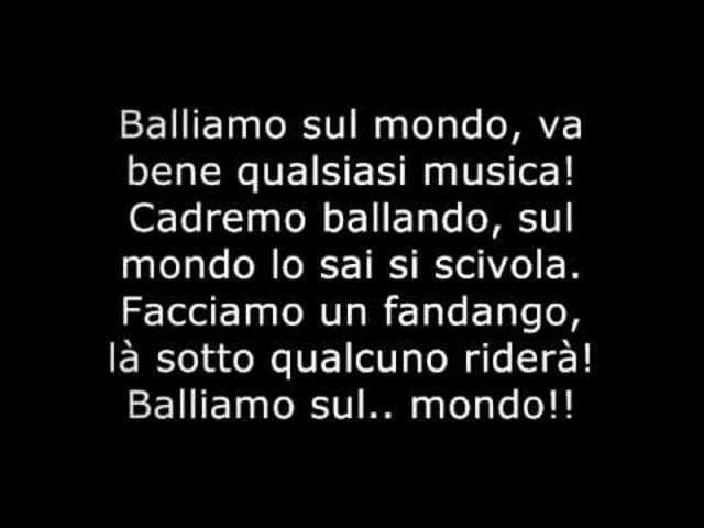 Balliamo sul mondo, va bene qualsiasi musica! Cadremo ballando, sul mondo lo sai si scivola. Facciamo un fandango, là sotto qualcuno riderà! Balliamo sul...mondo!