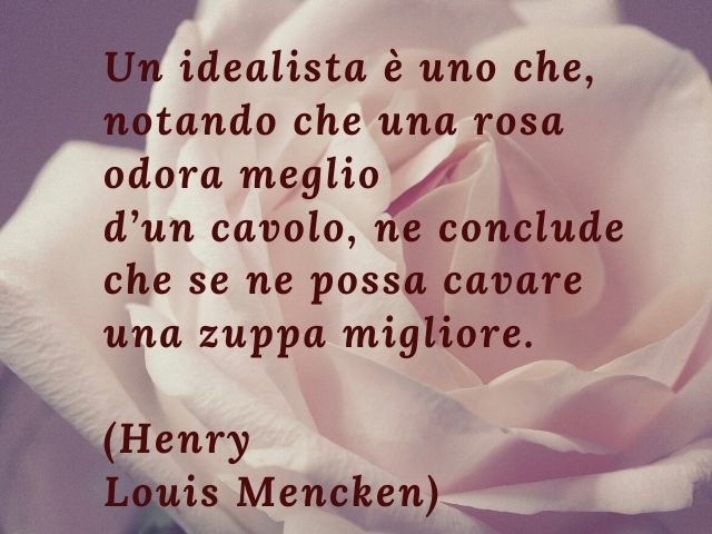Un idealista è uno che, notando che una rosa odora meglio d'un cavolo, ne conclude che se ne possa cavare una zuppa migliore.(Henry Louis Mencken)