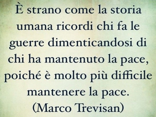 È strano come la storia umana ricordi chi fa le guerre dimenticandosi di chi ha mantenuto la pace, poiché è molto più difficile mantenere la pace.(Marco Trevisan)