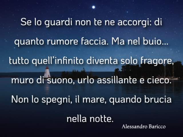 Se lo guardi non te ne accorgi: di quanto rumore faccia. Ma nel buio... tutto quell'infinito diventa solo fragore, muro di suono, urlo assillante e cieco. Non lo spegni, il mare, quando brucia nella notte.(Alessandro Baricco)