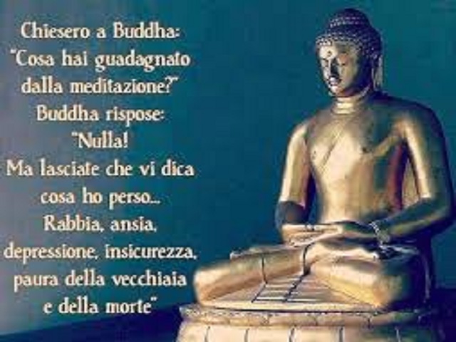 Chiesero a Buddha: "Cosa hai guadagnato dalla meditazione" Buddha rispose: "Nulla! Ma lasciate che vi dica cosa ho perso... Rabbia, ansia, depressione, insicurezza, paura della vecchiaia e della morte".