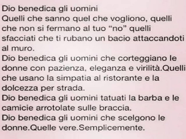 Dio benedica gli uomini. Quelli che sanno quel che vogliono, quelli che non si fermano al tuo no, quelli sfacciati che ti rubano un bacio attaccandoti al muro. Dio benedica gli uomini che corteggiano le donne con pazienza, eleganza e virilità. Quelli che 