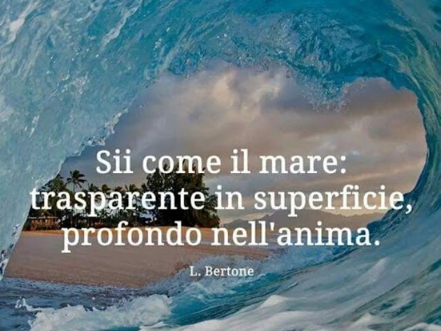 Sii come il mare: trasparente in superficie, profondo nell'anima.(L. Bertone)