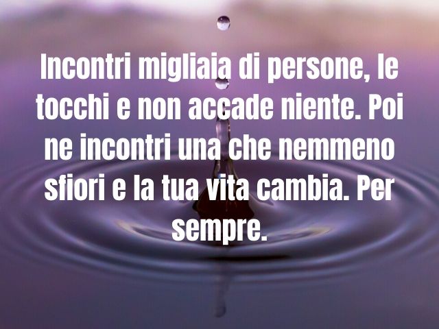Incontri migliaia di persone, le tocchi e non accade niente. Poi ne incontri una che nemmeno sfiori e la tua vita cambia. Per sempre.