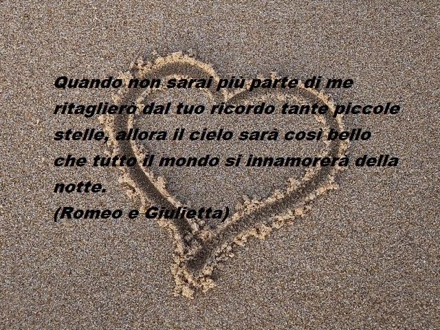 Quando non sarai più parte di me ritaglierò dal tuo ricordo tante piccole stelle, allora il cielo sarà così bello che tutto il mondo si innamorerà della notte.(Romeo e Giulietta)