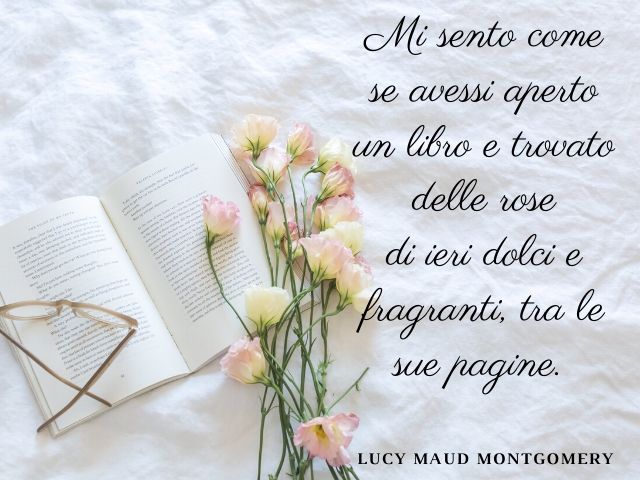 Mi sento come se avessi aperto un libro e trovato delle rose di ieri dolci e fragranti, tra le sue pagine.(Lucy Maud Montgomery)