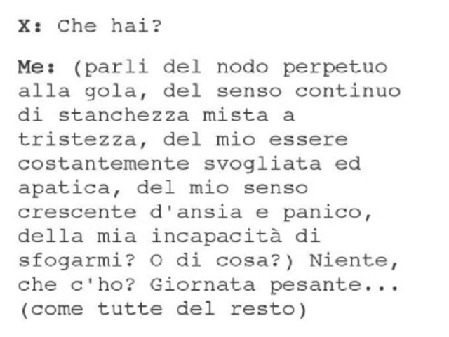 X: Che hai? - Me: (parli del nodo perpetuo alla gola, del senso continuo di stanchezza mista a tristezza, del mio essere costantemente svogliata e apatica, del mio senso crescente d’ansia e panico, della mia incapacità di sfogarmi? O di cosa?) Niente, che