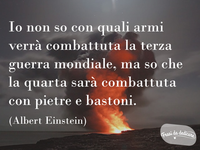 Io non so con quali armi verrà combattuta la terza guerra mondiale, ma so che la quarta sarà combattuta con pietre e bastoni.(Albert Einstein)