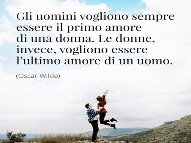 Gli uomini vogliono sempre essere il primo amore di una donna. Le donne, invece, vogliono essere l'ultimo amore di un uomo.(Oscar Wilde)