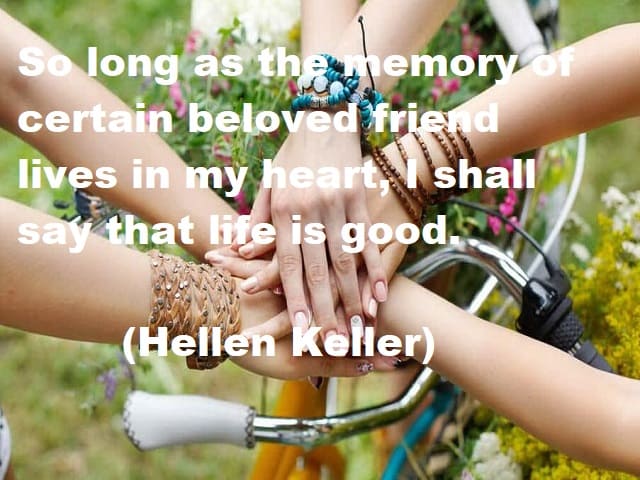 So long as the memory of certain beloved friends lives in my heart, I shall say that life is good. (Finché il ricordo di alcuni amati amici vive nel mio cuore, dirò che la vita è bella.) (Helen Keller)