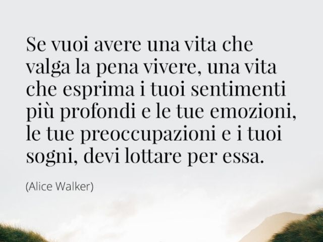 Se vuoi avere una vita che valga la pena vivere, una vita che esprima i tuoi sentimenti più profondi e le tue emozioni, le tue preoccupazioni e i tuoi sogni, devi lottare per essa.(Alice Walker)