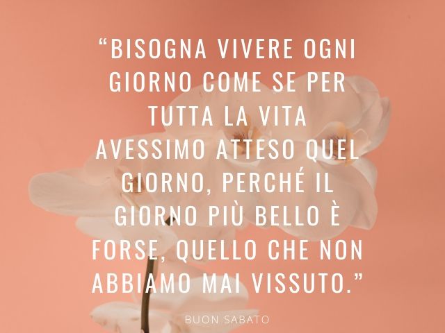 Bisogna vivere ogni giorno come se per tutta la vita avessimo atteso quel giorno, perché il giorno più bello è forse, quello che non abbiamo mai vissuto.