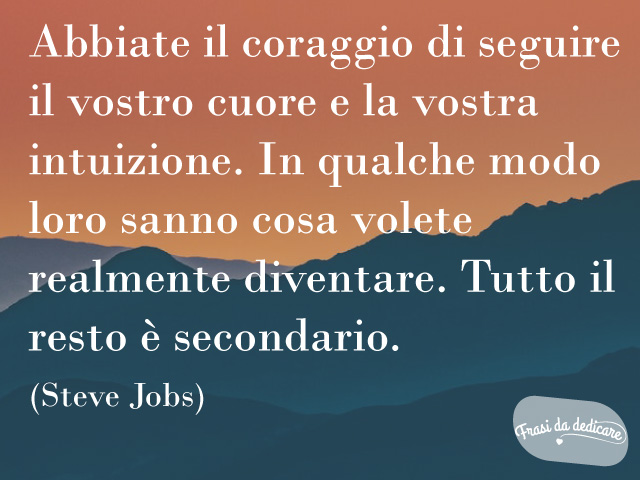 Abbiate il coraggio di seguire il vostro cuore e la vostra intuizione. In qualche modo loro sanno cosa volete realmente diventare. Tutto il resto è secondario.(Steve Jobs)