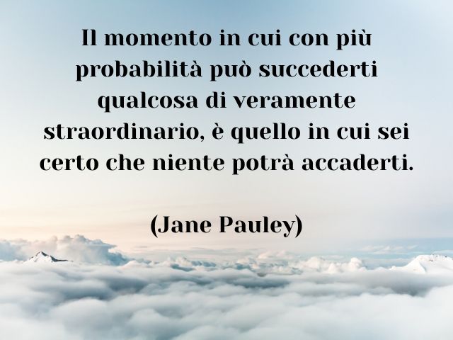 Il momento in cui con più probabilità può succederti qualcosa di veramente straordinario, è quello in cui sei certo che niente potrà accaderti. (Jane Pauley)
