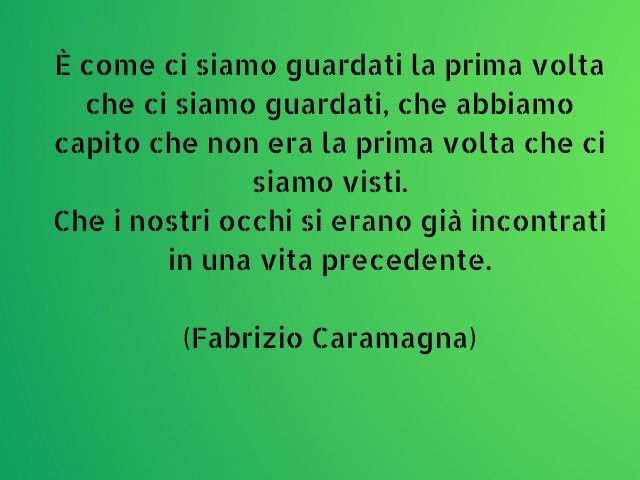 È come ci siamo guardati la prima volta che ci siamo guardati, che abbiamo capito che non era la prima volta che ci siamo visti.Che i nostri occhi si erano già incontrati in una vita precedente.(Fabrizio Caramagna)