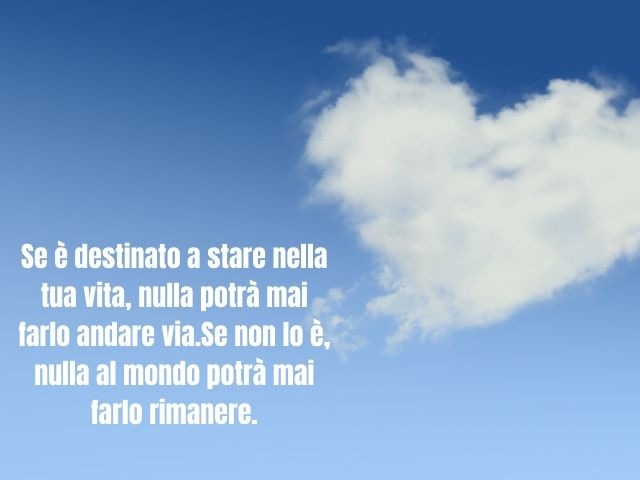 Se è destinato a stare nella tua vita, nulla potrà mai farlo andare via.Se non lo è, nulla al mondo potrà mai farlo rimanere.