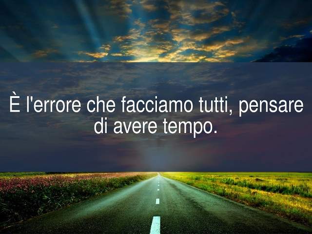 È l'errore che facciamo tutti, pensare di avere tempo.
