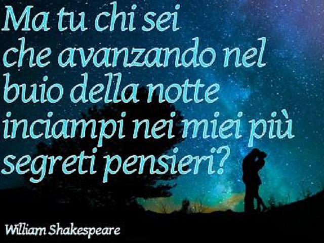 Ma tu chi sei che avanzando nel buio della notte inciampi nei miei più segreti pensieri? (William Shakespeare)