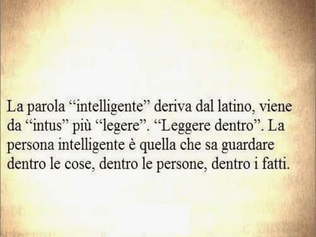 La parola "intelligente" deriva dal latino, viene da "intus" più "legere". "Leggere dentro". La persona intelligente è quella che sa guardare dentro le cose, dentro le persone, dentro i fatti.
