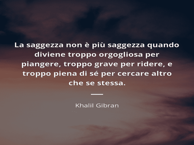 La saggezza non è più saggezza quando diviene troppo orgogliosa per piangere, troppo grave per ridere e troppo piena di sé per cercare altro che se stessa.(Khalil Gibran)