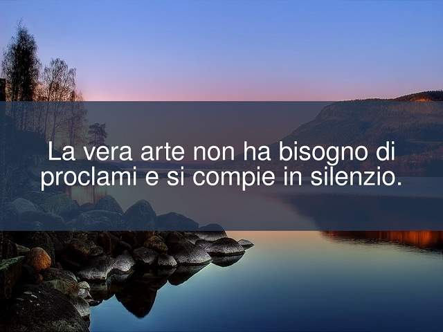 La vera arte non ha bisogno di proclami e si compie in silenzio.