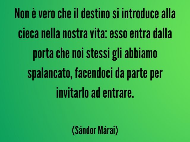 Non è vero che il destino si introduce alla cieca nella nostra vita: esso entra dalla porta che noi stessi gli abbiamo spalancato, facendoci da parte per invitarlo a entrare. (Sándor Márai)