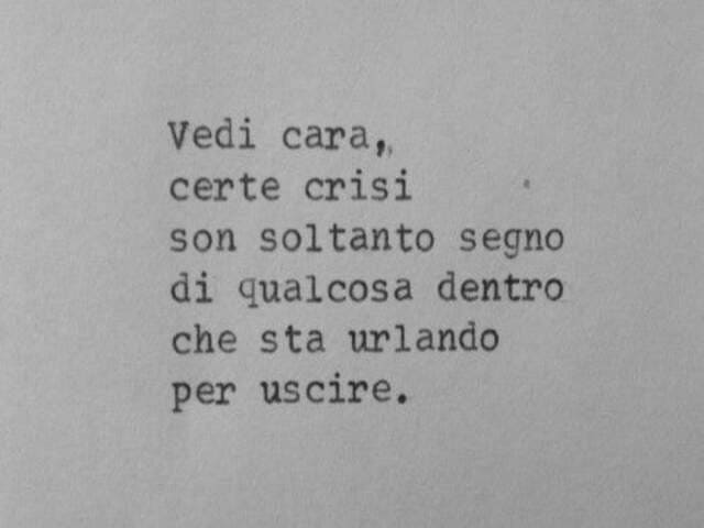 Vedi cara, certe crisi son soltanto segno di qualcosa dentro che sta urlando per uscire.