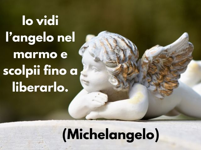 Io vidi l’angelo nel marmo e scolpii fino a liberarlo.(Michelangelo)