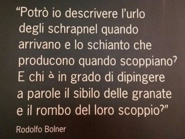 Potrò io descrivere l'urlo degli schrapnel quando arrivano e lo schianto che producono quando scoppiano? E chi è in grado di dipingere a parole il sibilo delle granate e il rombo del loro scoppio?(Rodolfo Bolner)