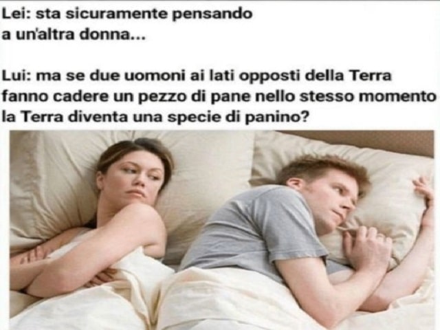 Lei: Sta sicuramente pensando a un'altra donna...Lui: Ma se due uomini ai lati opposti della Terra fanno cadere un pezzo di pane nello stesso momento, la Terra diventa una specie di panino?